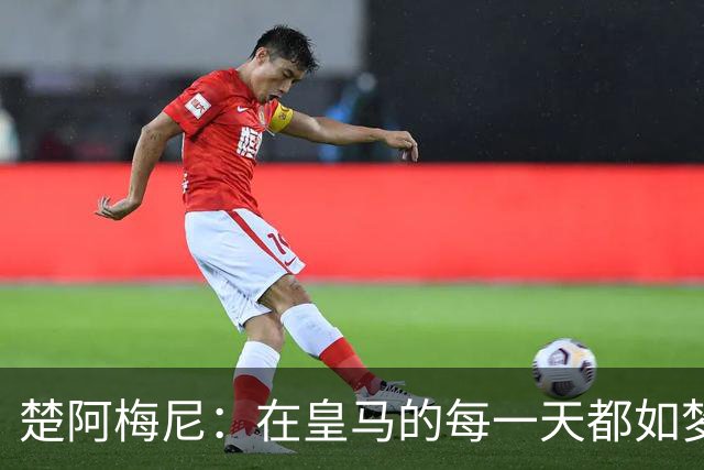 楚阿梅尼：在皇马的每一天都如梦似幻；接下来目标战胜罗马